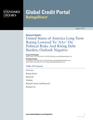 August 5, 2011



Research Update:
United States of America Long-Term
Rating Lowered To 'AA+' On
Political Risks And Rising Debt
Burden; Outlook Negative
Primary Credit Analyst:
Nikola G Swann, CFA, FRM, Toronto (1) 416-507-2582;nikola_swann@standardandpoors.com
Secondary Contacts:
John Chambers, CFA, New York (1) 212-438-7344;john_chambers@standardandpoors.com
David T Beers, London (44) 20-7176-7101;david_beers@standardandpoors.com


Table Of Contents
Overview
Rating Action
Rationale
Outlook
Related Criteria And Research
Ratings List




www.standardandpoors.com/ratingsdirect                                                                   1
                                                                                         883559 | 300978643
 
