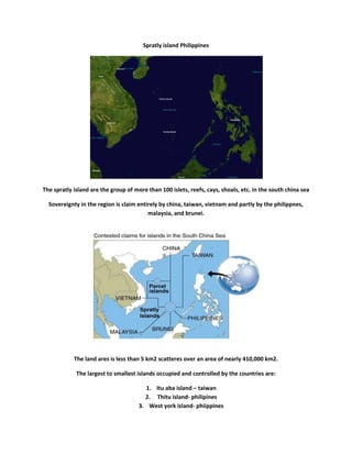 Spratly island Philippines<br />The spratly island are the group of more than 100 islets, reefs, cays, shoals, etc. in the south china sea<br />Sovereignty in the region is claim entirely by china, taiwan, vietnam and partly by the philippnes, malaysia, and brunei.<br />The land ares is less than 5 km2 scatteres over an area of nearly 410,000 km2.<br />The largest to smallest islands occupied and controlled by the countries are:<br />Itu aba island – taiwan