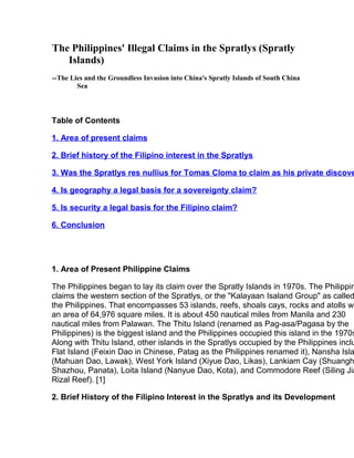 The Philippines' Illegal Claims in the Spratlys (Spratly
Islands)
--The Lies and the Groundless Invasion into China's Spratly Islands of South China
Sea
Table of Contents
1. Area of present claims
2. Brief history of the Filipino interest in the Spratlys
3. Was the Spratlys res nullius for Tomas Cloma to claim as his private discove
4. Is geography a legal basis for a sovereignty claim?
5. Is security a legal basis for the Filipino claim?
6. Conclusion
1. Area of Present Philippine Claims
The Philippines began to lay its claim over the Spratly Islands in 1970s. The Philippin
claims the western section of the Spratlys, or the "Kalayaan Isaland Group" as called
the Philippines. That encompasses 53 islands, reefs, shoals cays, rocks and atolls wi
an area of 64,976 square miles. It is about 450 nautical miles from Manila and 230
nautical miles from Palawan. The Thitu Island (renamed as Pag-asa/Pagasa by the
Philippines) is the biggest island and the Philippines occupied this island in the 1970s
Along with Thitu Island, other islands in the Spratlys occupied by the Philippines inclu
Flat Island (Feixin Dao in Chinese, Patag as the Philippines renamed it), Nansha Isla
(Mahuan Dao, Lawak), West York Island (Xiyue Dao, Likas), Lankiam Cay (Shuangh
Shazhou, Panata), Loita Island (Nanyue Dao, Kota), and Commodore Reef (Siling Jia
Rizal Reef). [1]
2. Brief History of the Filipino Interest in the Spratlys and its Development
 