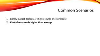 Common Scenarios
1. Library budget decreases, while resource prices increase
2. Cost of resource is higher than average
 
