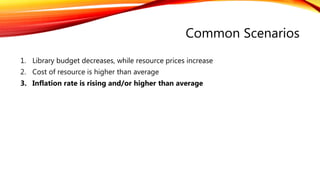 Common Scenarios
1. Library budget decreases, while resource prices increase
2. Cost of resource is higher than average
3. Inflation rate is rising and/or higher than average
 