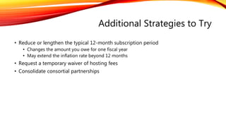 Additional Strategies to Try
• Reduce or lengthen the typical 12-month subscription period
• Changes the amount you owe for one fiscal year
• May extend the inflation rate beyond 12 months
• Request a temporary waiver of hosting fees
• Consolidate consortial partnerships
 