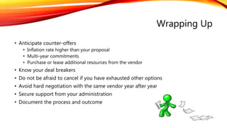 Wrapping Up
• Anticipate counter-offers
• Inflation rate higher than your proposal
• Multi-year commitments
• Purchase or lease additional resources from the vendor
• Know your deal breakers
• Do not be afraid to cancel if you have exhausted other options
• Avoid hard negotiation with the same vendor year after year
• Secure support from your administration
• Document the process and outcome
 
