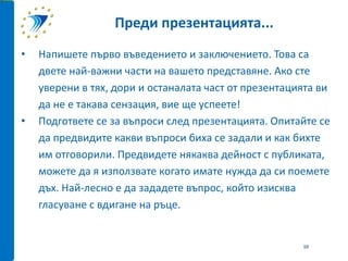 • Напишете първо въведението и заключението. Това са
двете най-важни части на вашето представяне. Ако сте
уверени в тях, дори и останалата част от презентацията ви
да не е такава сензация, вие ще успеете!
• Подгответе се за въпроси след презентацията. Опитайте се
да предвидите какви въпроси биха се задали и как бихте
им отговорили. Предвидете някаква дейност с публиката,
можете да я използвате когато имате нужда да си поемете
дъх. Най-лесно е да зададете въпрос, който изисква
гласуване с вдигане на ръце.
Преди презентацията...
10
 
