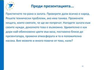 Пристигнете по-рано в залата. Проверете дали всичко е наред.
Решете технически проблеми, ако има такива. Променете
нещата, които смятате, че ще ви попречат. Нагодете залата към
своите нужди, доколкото това е възможно. Удивително е как
дори най-обикновено цвете във ваза, поставено близо до
презентатора, променя атмосферата и то в положителна
насока. Вие можете и много повече от това, нали?
Преди презентацията...
11
 