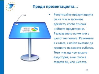 • Репетирайте презентацията
си на глас и засечете
времето, което отнема
нейното представяне.
Разказването на ум или с
шепот не помага. Разкажете
я с гласа, с който смятате да
говорите на самото събитие.
Този глас ще чуе вашата
аудитория, а не гласа в
главата ви, или шепота.
Преди презентацията...
12
 