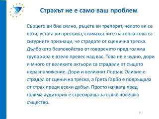 Сърцето ви бие силно, ръцете ви треперят, челото ви се
поти, устата ви пресъхва, стомахът ви е на топка-това са
сигурните признаци, че страдате от сценична треска.
Дълбокото безпокойство от говоренето пред голяма
група хора е взело превес над вас. Това не е чудно, дори
и много от великите актьори са страдали от същото
неразположение. Дори и великият Лорънс Оливие е
страдал от сценична треска, а Грета Гарбо е повръщала
от страх преди всеки дубъл. Просто изявата пред
голяма аудитория е стресираща за всяко човешко
същество.
Страхът не е само ваш проблем
2
 