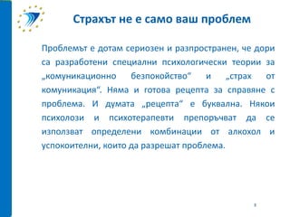 Проблемът е дотам сериозен и разпространен, че дори
са разработени специални психологически теории за
„комуникационно безпокойство“ и „страх от
комуникация“. Няма и готова рецепта за справяне с
проблема. И думата „рецепта“ е буквална. Някои
психолози и психотерапевти препоръчват да се
използват определени комбинации от алкохол и
успокоителни, които да разрешат проблема.
Страхът не е само ваш проблем
3
 
