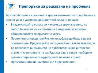 Безпокойството и сценичната треска възникват като проблеми в
нашия ум и с умствена дейност трябва да ги решим.
• Визуализирайте успеха си – може да звучи странно, но
много бизнесмени и служители в отделите за връзки с
обществеността го прилагат с успех.
• Постоянно си представяйте колко хубава ще бъде вашата
презентация. Представяйте си го детайлно: какво казвате, за
да приковете вниманието на публиката; каква интересна
статистика показвате на слайда зад вас; с какъв необорим
аргумент привличате аудиторията на ваша страна.
• Презентацията ви наистина ще бъде успешна.
Препоръки за решаване на проблема
6
 