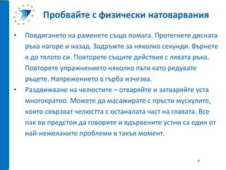 • Повдигането на раменете също помага. Протегнете дясната
ръка нагоре и назад. Задръжте за няколко секунди. Върнете
я до тялото си. Повторете същите действия с лявата ръка.
Повторете упражнението няколко пъти като редувате
ръцете. Напрежението в гърба изчезва.
• Раздвижване на челюстите – отваряйте и затваряйте уста
многократно. Можете да масажирате с пръсти мускулите,
които свързват челюстта с останалата част на главата. Все
пак ви предстои да говорите и вдървените устни са един от
най-нежеланите проблеми в такъв момент.
Пробвайте с физически натоварвания
8
 