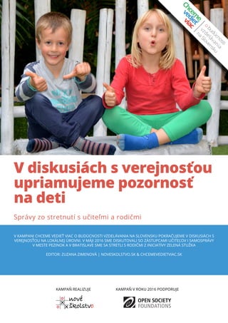 V diskusiách s verejnosťou
upriamujeme pozornosť
na deti
Správy zo stretnutí s učiteľmi a rodičmi
V kampani Chceme vedieť viac o budúcnosti vzdelávania na Slovensku pokračujeme v diskusiách s
verejnosťou na lokálnej úrovni. V máji 2016 sme DISKUTOVALI SO ZÁSTuPCAMI UČITEĽOV i samosprávy
v meste Pezinok a v Bratislave sme sa stretli s rodičmi z iniciatívy zelená stužka
Editor: Zuzana Zimenová | noveskolstvo.sk & chcemevedietviac.sk
KAMPAŇ REALIZUJE KAMPAŇ V ROKU 2016 PODPORUJE
 