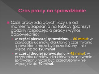  Czas pracy zdających liczy się od 
momentu zapisania na tablicy (planszy) 
godziny rozpoczęcia pracy i wynosi 
odpowiednio: 
› w części pierwszej sprawdzianu – 80 minut; w 
przypadku uczniów, dla których czas trwania 
sprawdzianu może być przedłużony – nie 
więcej niż do 120 minut 
› w części drugiej sprawdzianu: – 45 minut; w 
przypadku uczniów, dla których czas trwania 
sprawdzianu może być przedłużony – nie 
więcej niż do 70 minut. 
 