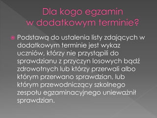  Podstawą do ustalenia listy zdających w 
dodatkowym terminie jest wykaz 
uczniów, którzy nie przystąpili do 
sprawdzianu z przyczyn losowych bądź 
zdrowotnych lub którzy przerwali albo 
którym przerwano sprawdzian, lub 
którym przewodniczący szkolnego 
zespołu egzaminacyjnego unieważnił 
sprawdzian. 
 