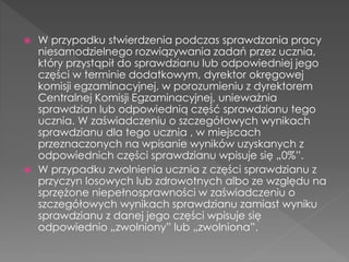  W przypadku stwierdzenia podczas sprawdzania pracy 
niesamodzielnego rozwiązywania zadań przez ucznia, 
który przystąpił do sprawdzianu lub odpowiedniej jego 
części w terminie dodatkowym, dyrektor okręgowej 
komisji egzaminacyjnej, w porozumieniu z dyrektorem 
Centralnej Komisji Egzaminacyjnej, unieważnia 
sprawdzian lub odpowiednią część sprawdzianu tego 
ucznia. W zaświadczeniu o szczegółowych wynikach 
sprawdzianu dla tego ucznia , w miejscach 
przeznaczonych na wpisanie wyników uzyskanych z 
odpowiednich części sprawdzianu wpisuje się „0%”. 
 W przypadku zwolnienia ucznia z części sprawdzianu z 
przyczyn losowych lub zdrowotnych albo ze względu na 
sprzężone niepełnosprawności w zaświadczeniu o 
szczegółowych wynikach sprawdzianu zamiast wyniku 
sprawdzianu z danej jego części wpisuje się 
odpowiednio „zwolniony” lub „zwolniona”. 
 