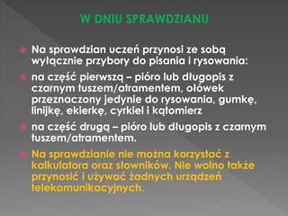 W DNIU SPRAWDZIANU 
 Na sprawdzian uczeń przynosi ze sobą 
wyłącznie przybory do pisania i rysowania: 
 na część pierwszą – pióro lub długopis z 
czarnym tuszem/atramentem, ołówek 
przeznaczony jedynie do rysowania, gumkę, 
linijkę, ekierkę, cyrkiel i kątomierz 
 na część drugą – pióro lub długopis z czarnym 
tuszem/atramentem. 
 Na sprawdzianie nie można korzystać z 
kalkulatora oraz słowników. Nie wolno także 
przynosić i używać żadnych urządzeń 
telekomunikacyjnych. 
 