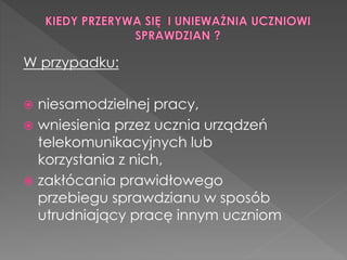 W przypadku: 
 niesamodzielnej pracy, 
 wniesienia przez ucznia urządzeń 
telekomunikacyjnych lub 
korzystania z nich, 
 zakłócania prawidłowego 
przebiegu sprawdzianu w sposób 
utrudniający pracę innym uczniom 
 