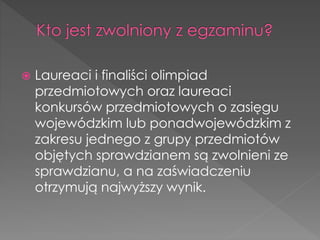  Laureaci i finaliści olimpiad 
przedmiotowych oraz laureaci 
konkursów przedmiotowych o zasięgu 
wojewódzkim lub ponadwojewódzkim z 
zakresu jednego z grupy przedmiotów 
objętych sprawdzianem są zwolnieni ze 
sprawdzianu, a na zaświadczeniu 
otrzymują najwyższy wynik. 
 
