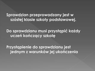 Sprawdzian przeprowadzany jest w 
szóstej klasie szkoły podstawowej. 
Do sprawdzianu musi przystąpić każdy 
uczeń kończący szkołę 
Przystąpienie do sprawdzianu jest 
jednym z warunków jej ukończenia 
 