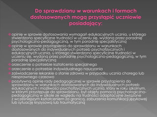 opinię w sprawie dostosowania wymagań edukacyjnych ucznia, u którego 
stwierdzono specyficzne trudności w uczeniu się, wydaną przez poradnię 
psychologiczno-pedagogiczną, w tym poradnię specjalistyczną 
opinię w sprawie przystąpienia do sprawdzianu w warunkach 
dostosowanych do indywidualnych potrzeb psychofizycznych i 
edukacyjnych ucznia, u którego stwierdzono specyficzne trudności w 
uczeniu się, wydaną przez poradnię psychologiczno-pedagogiczną, w tym 
poradnię specjalistyczną 
orzeczenie o potrzebie kształcenia specjalnego 
orzeczenie o potrzebie indywidualnego nauczania 
zaświadczenie lekarskie o stanie zdrowia w przypadku ucznia chorego lub 
niesprawnego czasowo 
pozytywną opinię rady pedagogicznej w sprawie przystąpienia do 
sprawdzianu w warunkach dostosowanych do indywidualnych potrzeb 
edukacyjnych i możliwości psychofizycznych ucznia, który w roku szkolnym, 
w którym przystępuje do sprawdzianu, był objęty pomocą psychologiczno-pedagogiczną 
w szkole ze względu na trudności adaptacyjne związane 
z wcześniejszym kształceniem za granicą, zaburzenia komunikacji językowej 
lub sytuację kryzysową lub traumatyczną 
 
