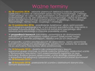  do 30 września 2014r. -zebranie pisemnych deklaracji rodziców (prawnych 
opiekunów) uczniów ze wskazaniem języka obcego nowożytnego, z którego 
uczeń przystąpi do części drugiej sprawdzianu (w przypadku gdy uczeń szkoły 
podstawowej uczy się, jako przedmiotu obowiązkowego, więcej niż jednego 
języka obcego nowożytnego spośród języków: angielskiego, francuskiego, 
hiszpańskiego, niemieckiego, rosyjskiego i włoskiego) 
 do 15 października 2014r. -przedłożenie dyrektorowi szkoły opinii poradni 
psychologiczno-pedagogicznej, w tym poradni specjalistycznej, orzeczenia o 
potrzebie indywidualnego nauczania lub kształcenia specjalnego albo 
zaświadczenia lekarskiego o chorobie przewlekłej ucznia. 
 W przypadkach losowych dokumenty uprawniające do dostosowania 
warunków lub form sprawdzianu rodzice (prawni opiekunowie) mogą 
przedstawić w terminie późniejszym, niezwłocznie po ich otrzymaniu. 
 W przypadku uczniów przystępujących do sprawdzianu opinia uprawnionej 
poradni psychologiczno-pedagogicznej, powinna być wydana nie wcześniej 
niż po ukończeniu trzeciej klasy szkoły podstawowej 
 Do 24 listopada 2014 r. dyrektor jako przewodniczący zespołu 
egzaminacyjnego informuje na piśmie rodziców (prawnych opiekunów) ucznia 
o dostosowaniu warunków i form przeprowadzania egzaminu do jego 
dysfunkcji. Rodzice (prawni opiekunowie) ucznia składają oświadczenie 
o skorzystaniu lub rezygnacji z przyznanych słuchaczowi/uczniowi dostosowań 
do 28 listopada 2014 r. 
 do 30 listopada 2014r. przekazanie list uczniów z dokładnymi danymi oraz 
formami dostosowań. 
 