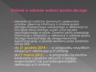  zebranie od rodziców (prawnych opiekunów) 
uczniów pisemnej informacji o zmianie języka 
obcego nowożytnego wskazanego w deklaracji na 
inny język obcy, którego uczeń uczył się jako 
obowiązkowego w szkole .Dyrektor szkoły przekazuje 
informację o zmianach w deklaracji w zakresie języka 
obcego nowożytnego do okręgowej komisji 
egzaminacyjnej, w sposób określony przez dyrektora 
danej OKE: 
do 31 grudnia 2014 r. – w przypadku wszystkich 
zdających deklarujących zmianę 
do17 marca 2015 r. – w przypadku laureatów 
konkursów z języków obcych o zasięgu 
wojewódzkim lub ponadwojewódzkim, 
deklarujących zmianę 
 
