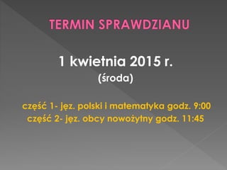1 kwietnia 2015 r. 
(środa) 
część 1- jęz. polski i matematyka godz. 9:00 
część 2- jęz. obcy nowożytny godz. 11:45 
 