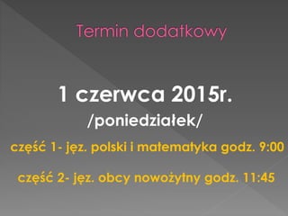 1 czerwca 2015r. 
/poniedziałek/ 
część 1- jęz. polski i matematyka godz. 9:00 
część 2- jęz. obcy nowożytny godz. 11:45 
 
