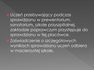  Uczeń przebywający podczas 
sprawdzianu w prewentorium, 
sanatorium, szkole przyszpitalnej, 
zakładzie poprawczym przystępuje do 
sprawdzianu w tej placówce. 
 Zaświadczenie o szczegółowych 
wynikach sprawdzianu uczeń odbiera 
w macierzystej szkole. 
 