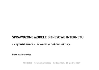 SPRAWDZONE MODELE BIZNESOWE INTERNETU

- czynniki sukcesu w okresie dekoniunktury


Piotr Mazurkiewicz


          KONGRES - Telekomunikacja i Media 2009, 26-27.05.2009
                              Piotr Mazurkiewicz
 