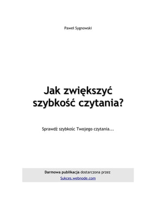 Paweł Sygnowski




  Jak zwiększyć
szybkość czytania?

 Sprawdź szybkośc Twojego czytania...




  Darmowa publikacja dostarczona przez
          Sukces.webnode.com
 