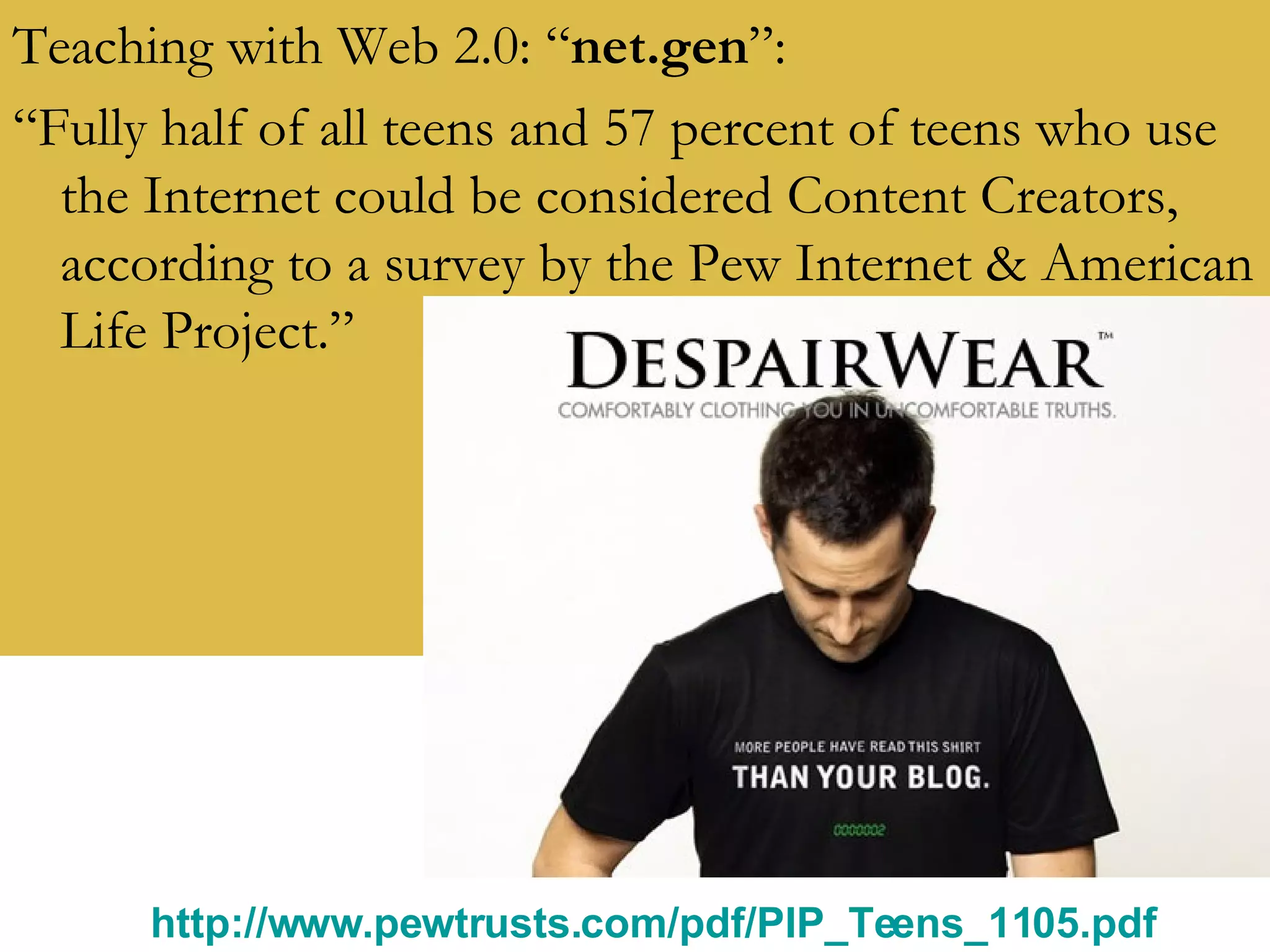 Teaching with Web 2.0: “ net.gen ”: “ Fully half of all teens and 57 percent of teens who use the Internet could be considered Content Creators, according to a survey by the Pew Internet & American Life Project.” http://www.pewtrusts.com/pdf/PIP_Teens_1105.pdf   