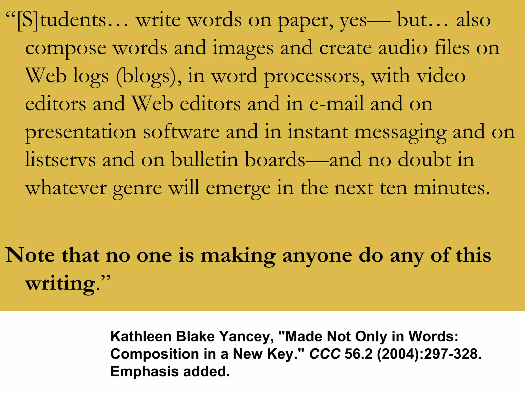 “ [S]tudents… write words on paper, yes— but… also compose words and images and create audio files on Web logs (blogs), in word processors, with video editors and Web editors and in e-mail and on presentation software and in instant messaging and on listservs and on bulletin boards—and no doubt in whatever genre will emerge in the next ten minutes. Note that no one is making anyone do any of this writing .” Kathleen Blake Yancey, "Made Not Only in Words: Composition in a New Key."  CCC  56.2 (2004):297-328. Emphasis added. 