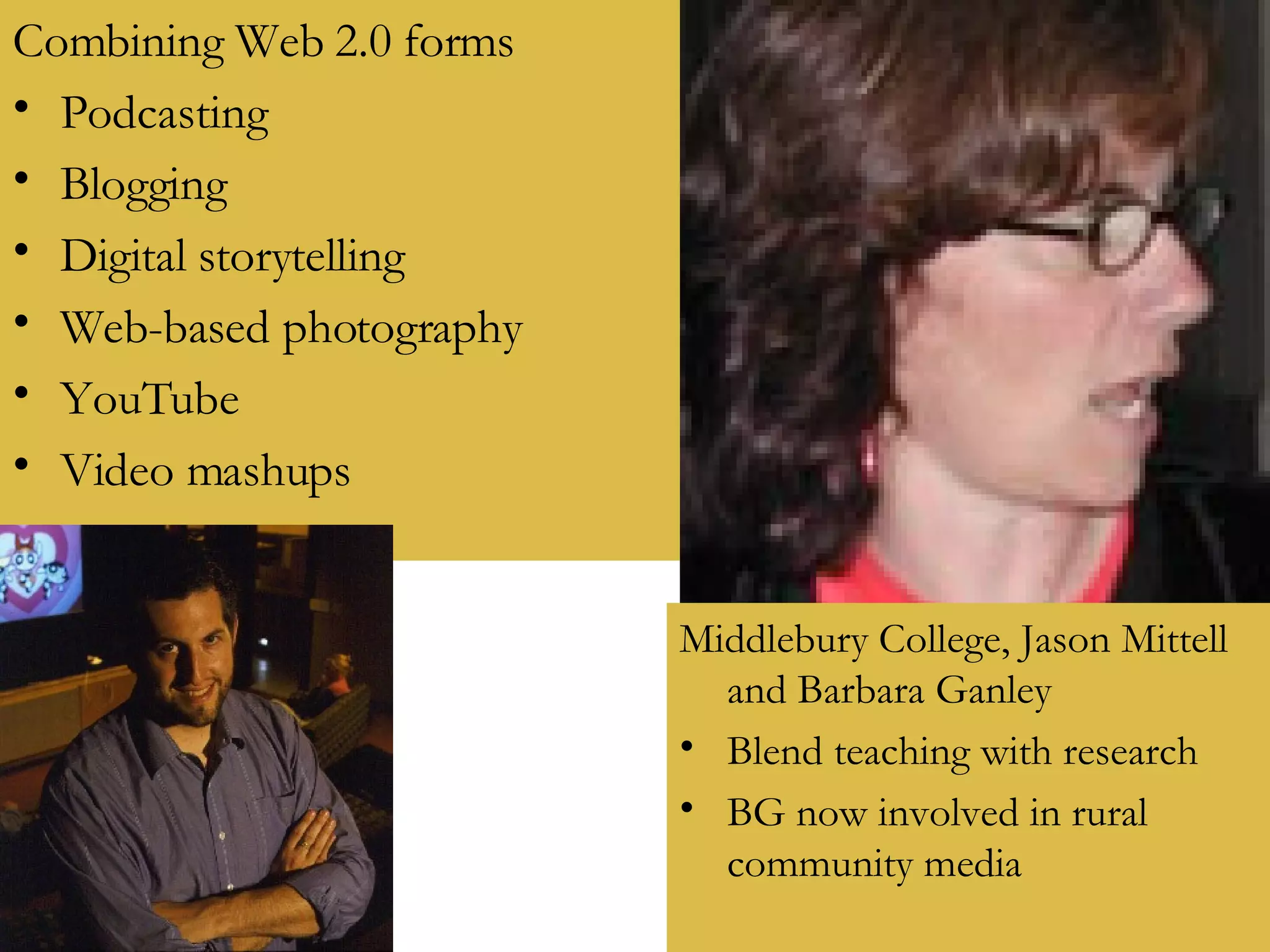 Combining Web 2.0 forms Podcasting Blogging Digital storytelling Web-based photography YouTube Video mashups Middlebury College, Jason Mittell and Barbara Ganley Blend teaching with research BG now involved in rural community media 
