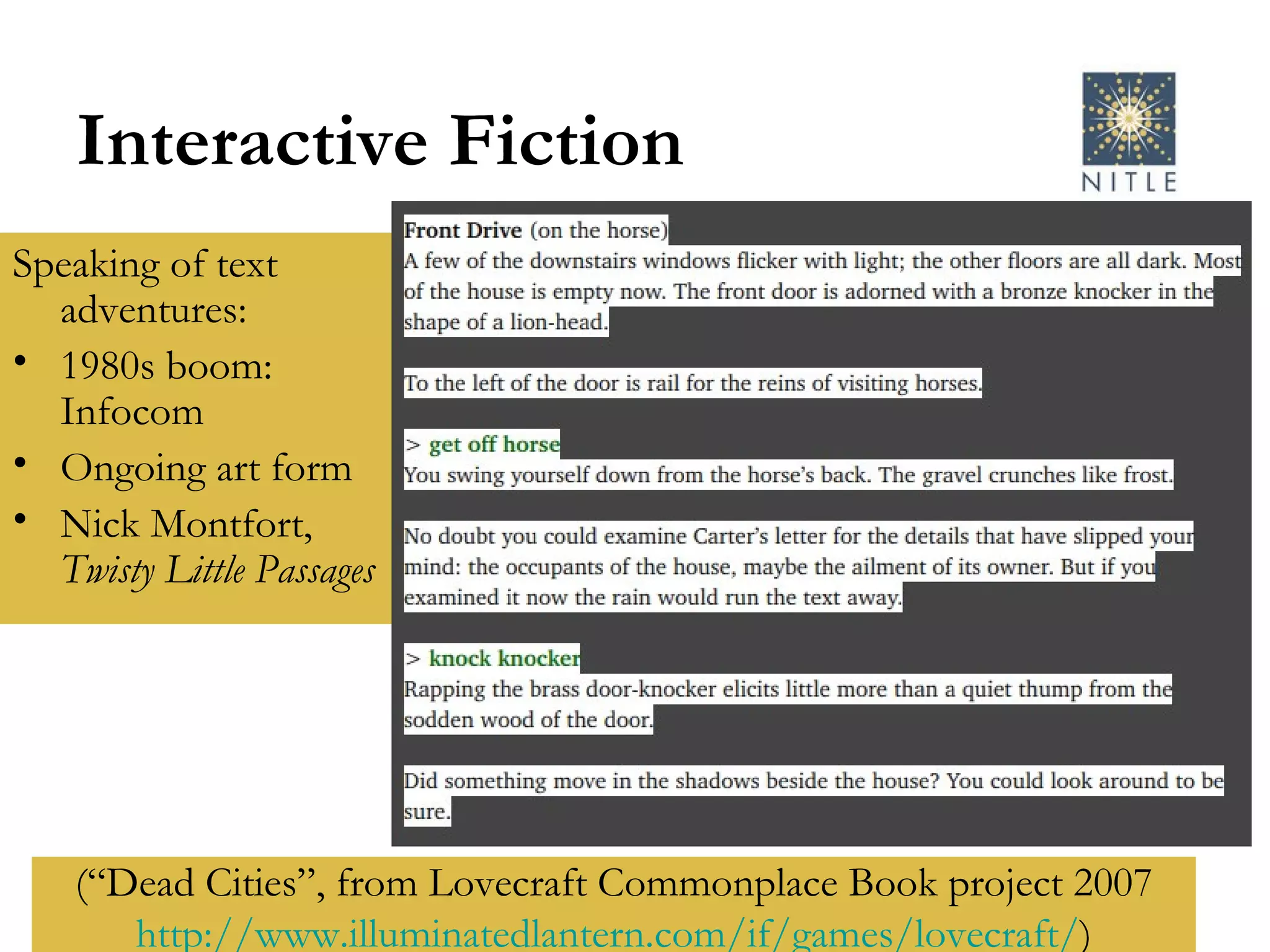 Interactive Fiction Speaking of text adventures: 1980s boom: Infocom Ongoing art form Nick Montfort,  Twisty Little Passages (“Dead Cities”, from Lovecraft Commonplace Book project 2007 http:// www.illuminatedlantern.com/if/games/lovecraft / ) 