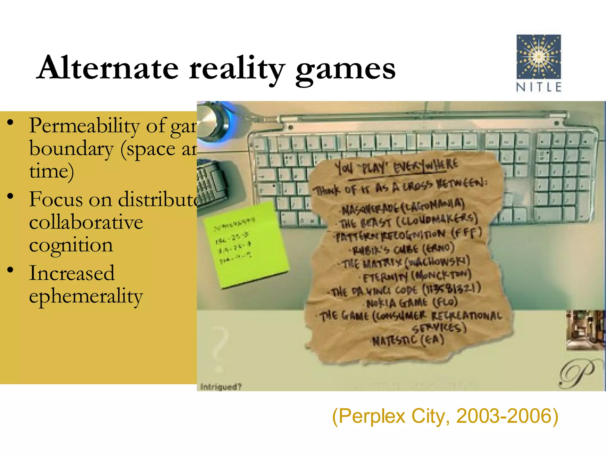 Alternate reality games Permeability of game boundary (space and time) Focus on distributed, collaborative cognition Increased ephemerality  (Perplex City, 2003-2006) 