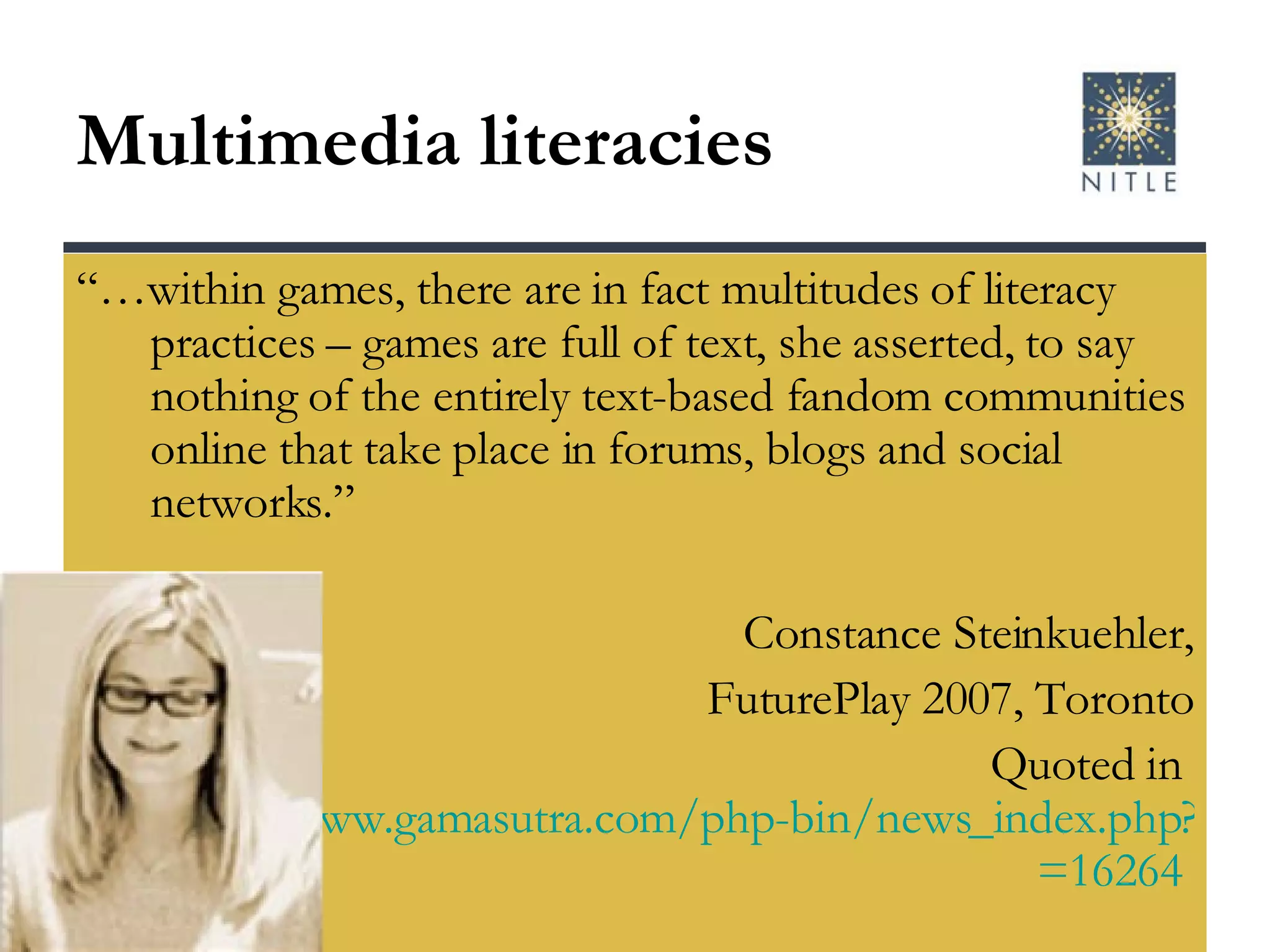 Multimedia literacies “… within games, there are in fact multitudes of literacy practices – games are full of text, she asserted, to say nothing of the entirely text-based fandom communities online that take place in forums, blogs and social networks.” Constance Steinkuehler, FuturePlay 2007, Toronto Quoted in  http://www.gamasutra.com/php-bin/news_index.php?story =16264   