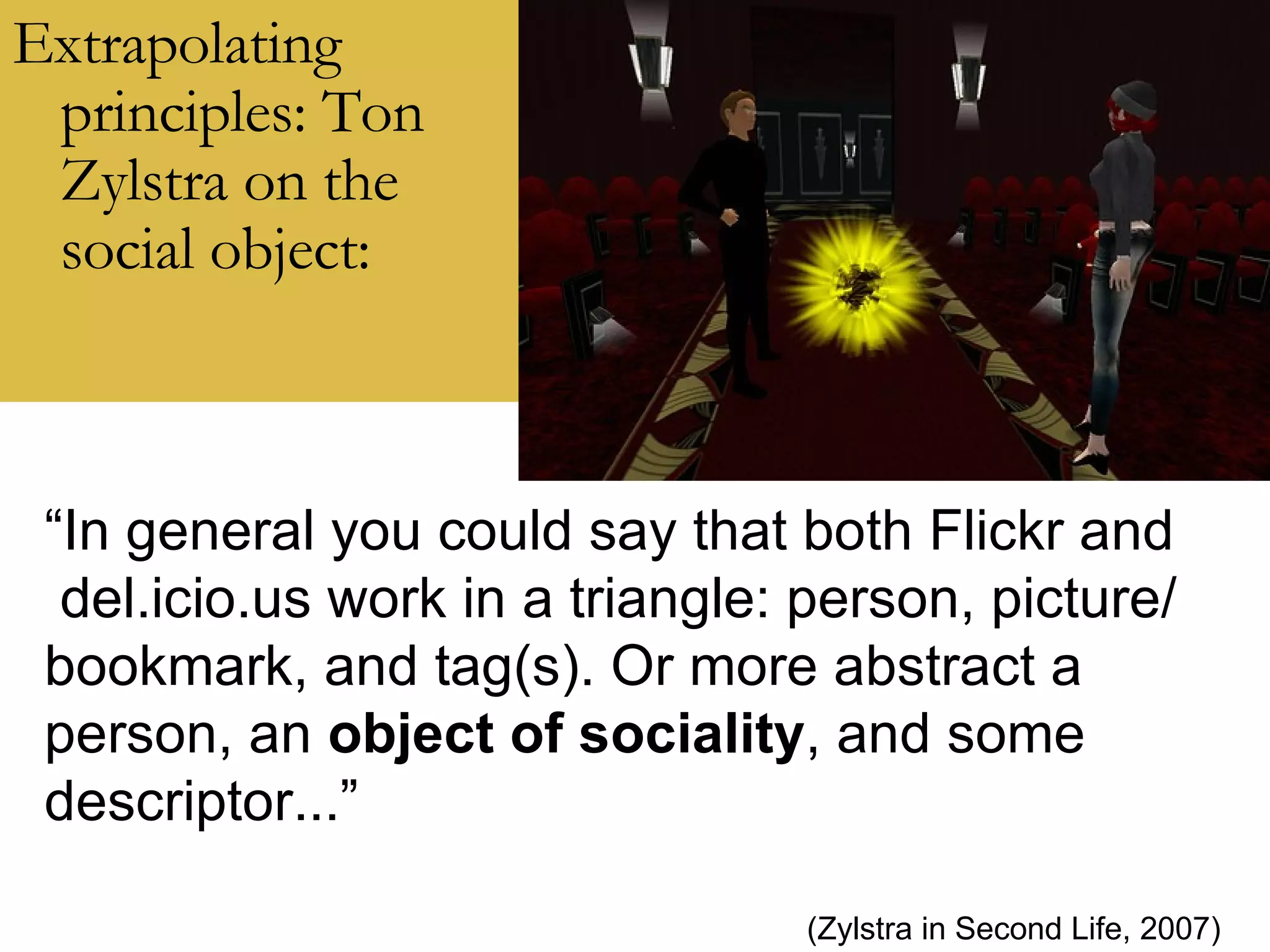 Extrapolating principles: Ton Zylstra on the social object: “ In general you could say that both Flickr and del.icio.us work in a triangle: person, picture/ bookmark, and tag(s). Or more abstract a person, an  object of sociality , and some descriptor...” (Zylstra in Second Life, 2007) 