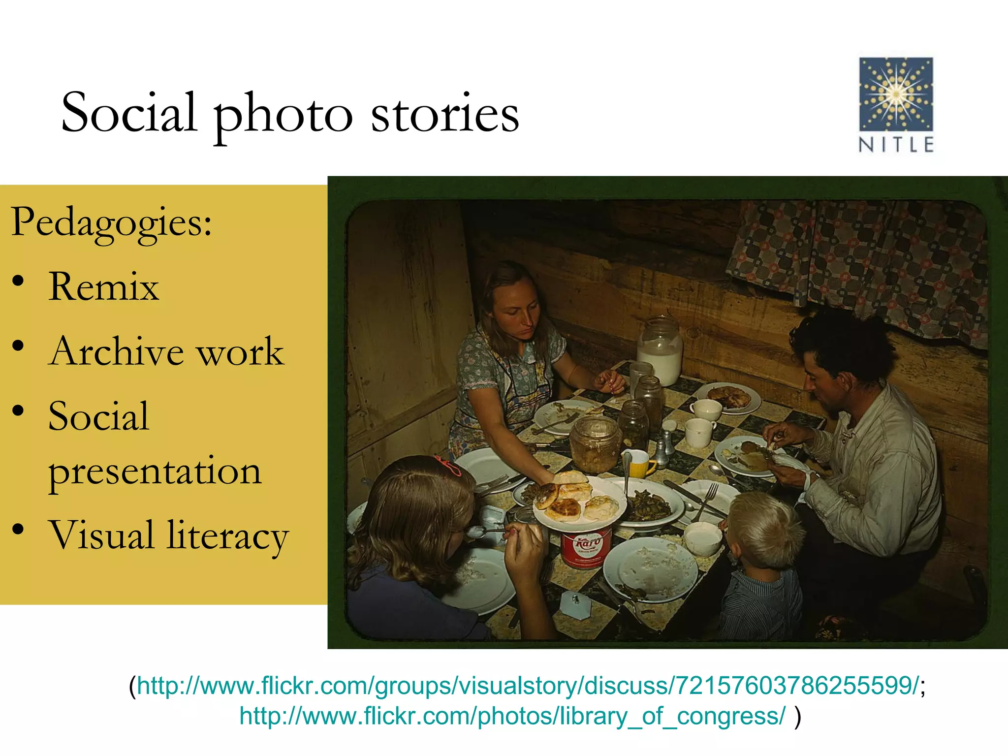 Social photo stories Pedagogies: Remix Archive work Social presentation Visual literacy ( http://www.flickr.com/groups/visualstory/discuss/72157603786255599/ ; http://www.flickr.com/photos/library_of_congress/  )  