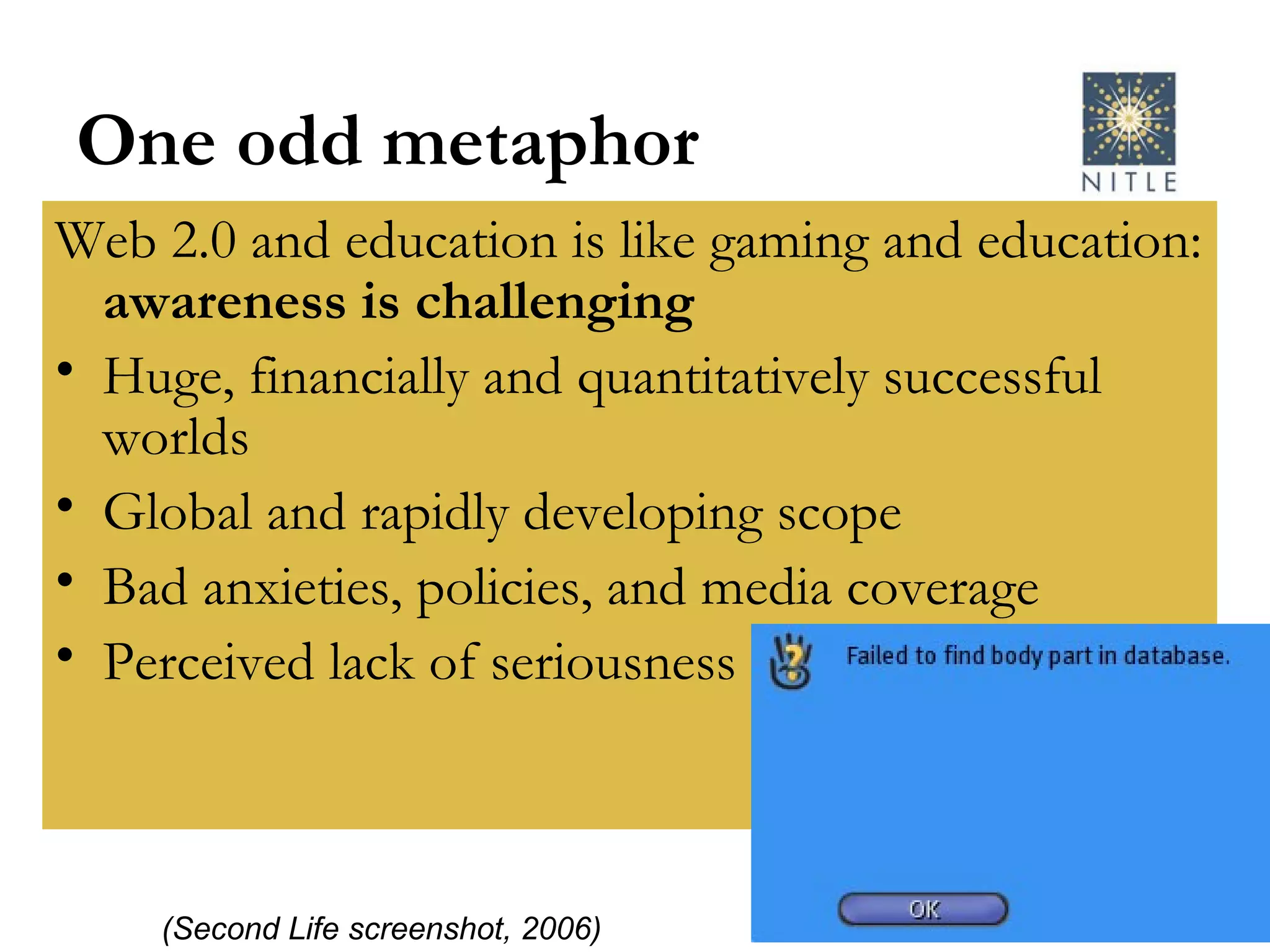 One odd metaphor Web 2.0 and education is like gaming and education:  awareness is challenging Huge, financially and quantitatively successful worlds Global and rapidly developing scope Bad anxieties, policies, and media coverage Perceived lack of seriousness (Second Life screenshot, 2006) 