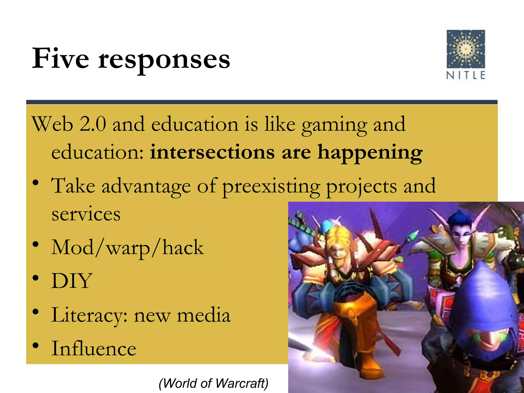 Five responses Web 2.0 and education is like gaming and education:  intersections are happening Take advantage of preexisting projects and services Mod/warp/hack  DIY Literacy: new media Influence (World of Warcraft) 