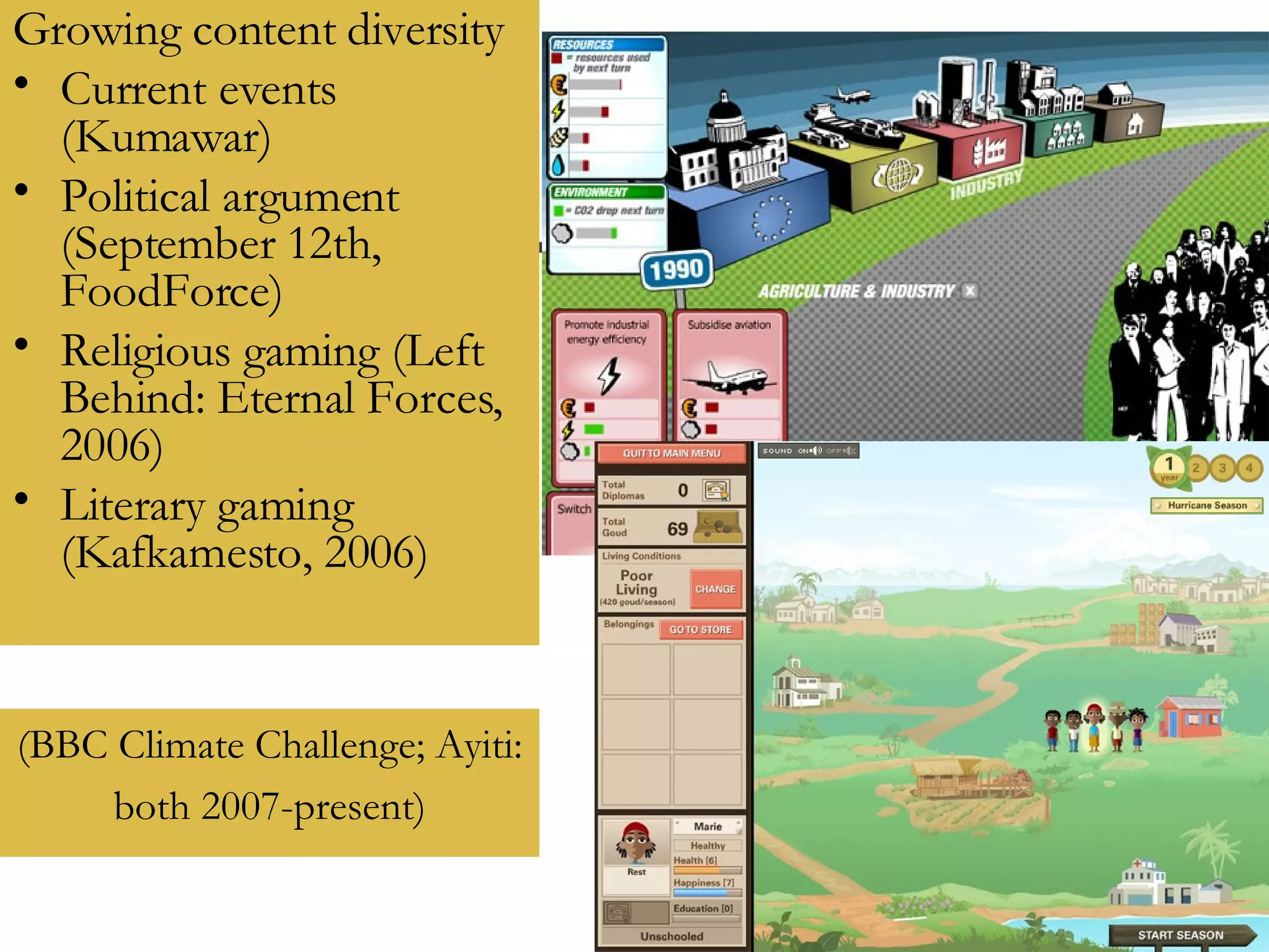 Growing content diversity Current events (Kumawar) Political argument (September 12th, FoodForce) Religious gaming (Left Behind: Eternal Forces, 2006) Literary gaming (Kafkamesto, 2006)  (BBC Climate Challenge; Ayiti:  both 2007-present) 