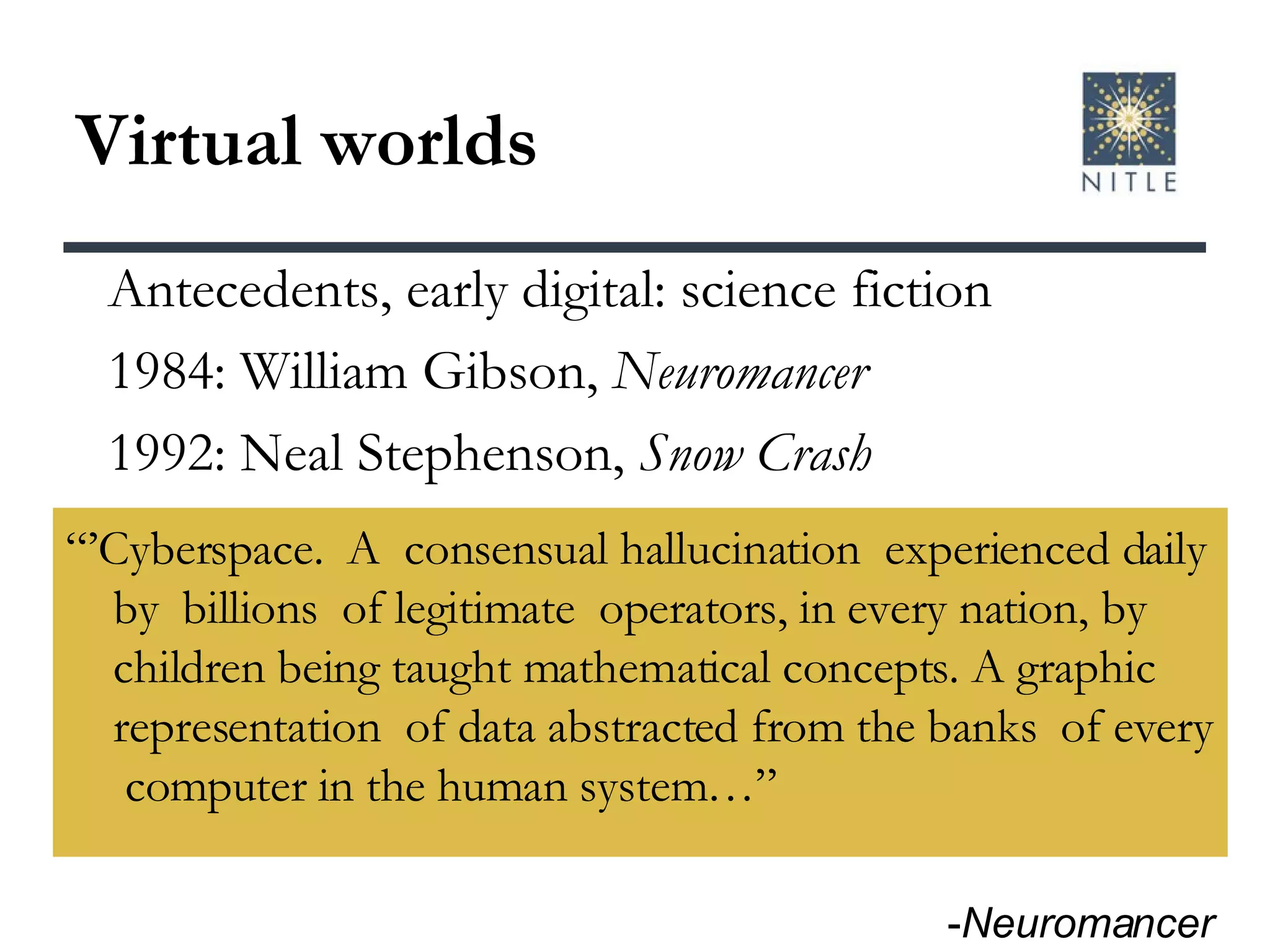Virtual worlds “’ Cyberspace.  A  consensual hallucination  experienced daily by  billions  of legitimate  operators, in every nation, by children being taught mathematical concepts. A graphic representation  of data abstracted from the banks  of every  computer in the human system…” Antecedents, early digital: science fiction 1984: William Gibson,  Neuromancer 1992: Neal Stephenson,  Snow Crash - Neuromancer 