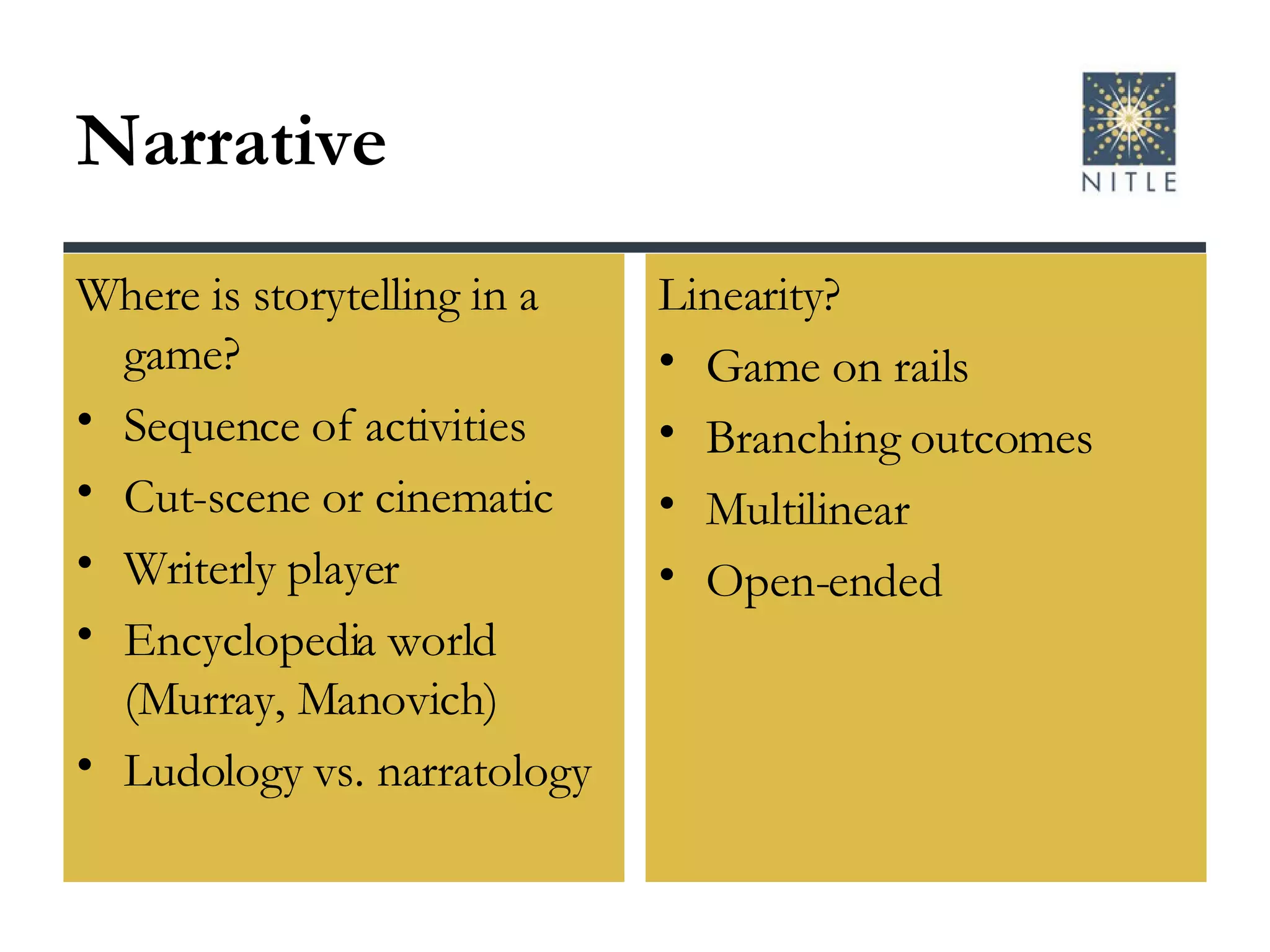 Narrative Where is storytelling in a game? Sequence of activities Cut-scene or cinematic Writerly player Encyclopedia world (Murray, Manovich) Ludology vs. narratology Linearity? Game on rails Branching outcomes Multilinear Open-ended 