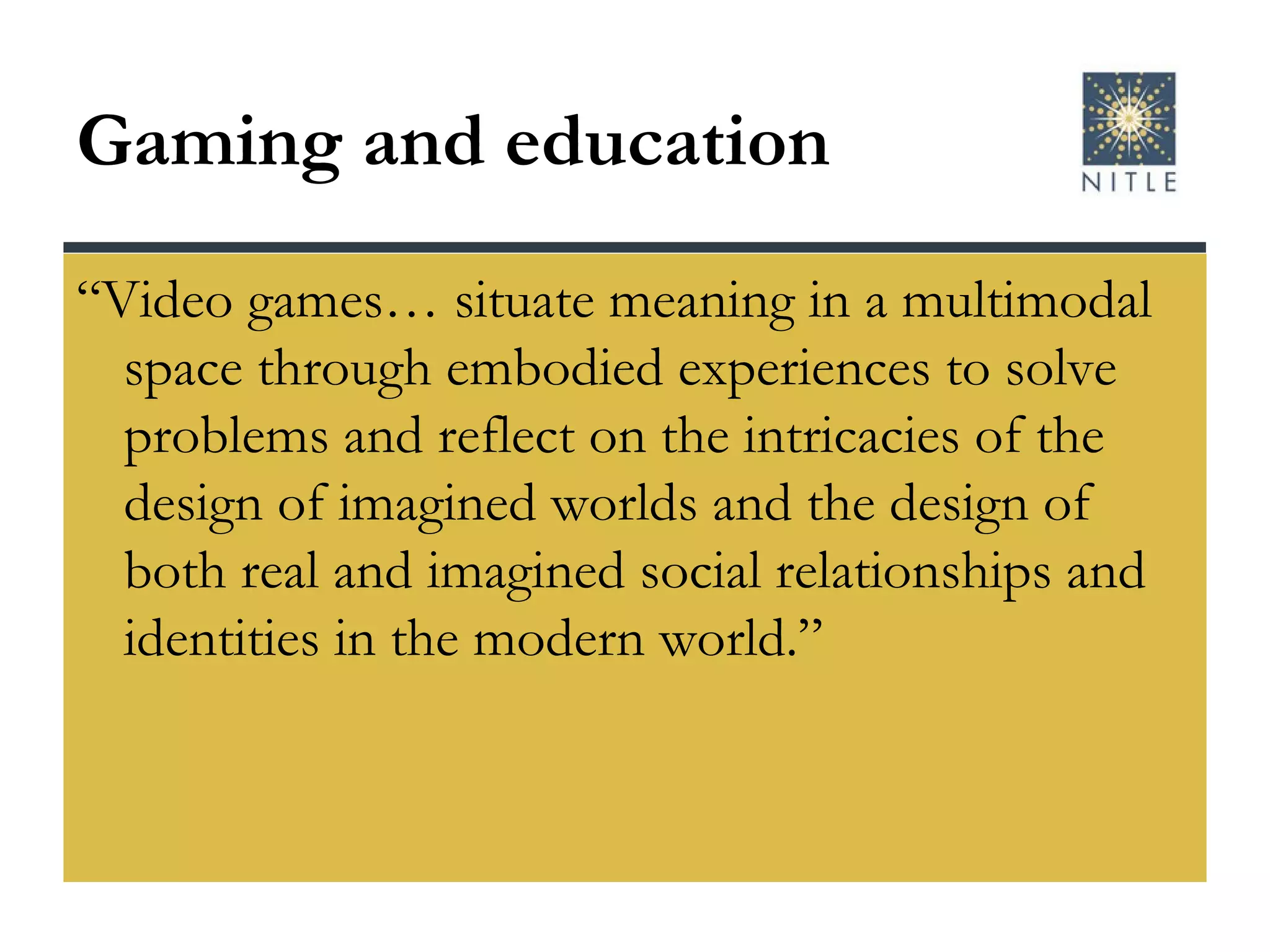 Gaming and education “Video games… situate meaning in a multimodal space through embodied experiences to solve problems and reflect on the intricacies of the design of imagined worlds and the design of both real and imagined social relationships and identities in the modern world.” 