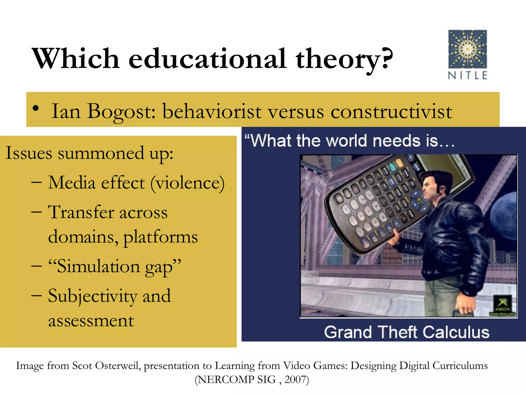 Which educational theory? Ian Bogost: behaviorist versus constructivist Issues summoned up: Media effect (violence) Transfer across domains, platforms “ Simulation gap” Subjectivity and assessment Image from Scot Osterweil, presentation to Learning from Video Games: Designing Digital Curriculums (NERCOMP SIG , 2007) 