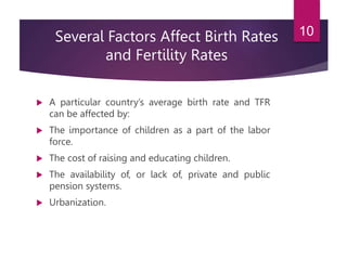 Several Factors Affect Birth Rates
and Fertility Rates
 A particular country’s average birth rate and TFR
can be affected by:
 The importance of children as a part of the labor
force.
 The cost of raising and educating children.
 The availability of, or lack of, private and public
pension systems.
 Urbanization.
10
 