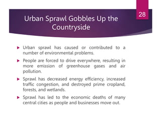 Urban Sprawl Gobbles Up the
Countryside
 Urban sprawl has caused or contributed to a
number of environmental problems.
 People are forced to drive everywhere, resulting in
more emission of greenhouse gases and air
pollution.
 Sprawl has decreased energy efficiency, increased
traffic congestion, and destroyed prime cropland,
forests, and wetlands.
 Sprawl has led to the economic deaths of many
central cities as people and businesses move out.
28
 