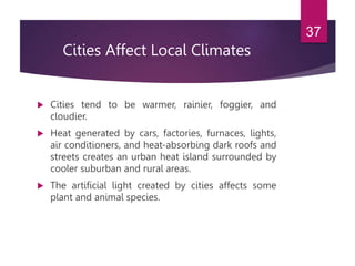 Cities Affect Local Climates
 Cities tend to be warmer, rainier, foggier, and
cloudier.
 Heat generated by cars, factories, furnaces, lights,
air conditioners, and heat-absorbing dark roofs and
streets creates an urban heat island surrounded by
cooler suburban and rural areas.
 The artificial light created by cities affects some
plant and animal species.
37
 