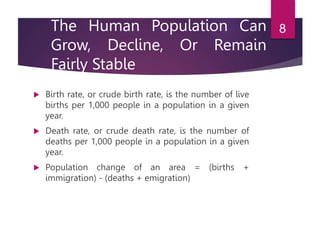 The Human Population Can
Grow, Decline, Or Remain
Fairly Stable
 Birth rate, or crude birth rate, is the number of live
births per 1,000 people in a population in a given
year.
 Death rate, or crude death rate, is the number of
deaths per 1,000 people in a population in a given
year.
 Population change of an area = (births +
immigration) - (deaths + emigration)
8
 