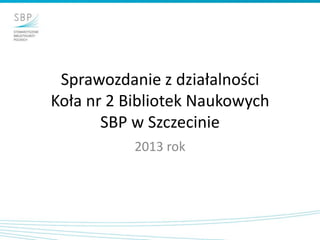 Sprawozdanie z działalności
Koła nr 2 Bibliotek Naukowych
SBP w Szczecinie
2013 rok

 